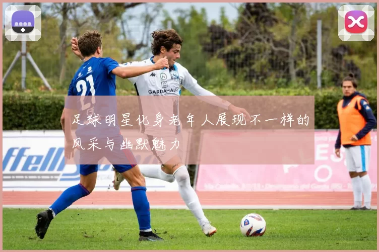 足球明星化身老年人展现不一样的风采与幽默魅力