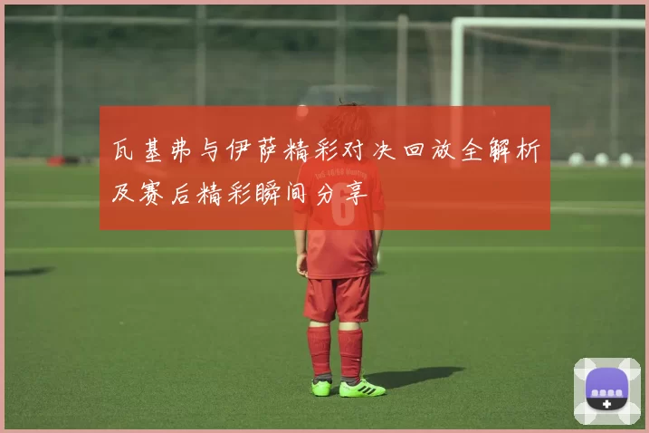 瓦基弗与伊萨精彩对决回放全解析及赛后精彩瞬间分享