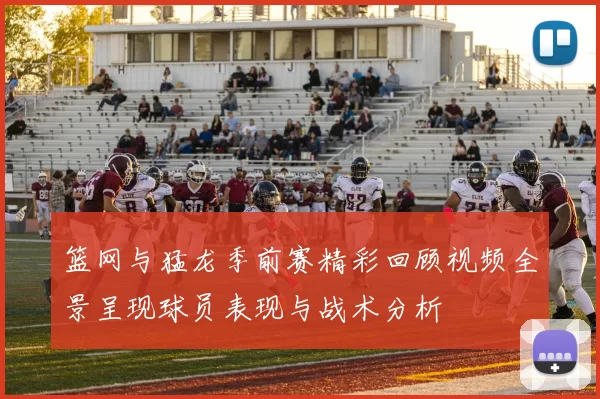 篮网与猛龙季前赛精彩回顾视频全景呈现球员表现与战术分析