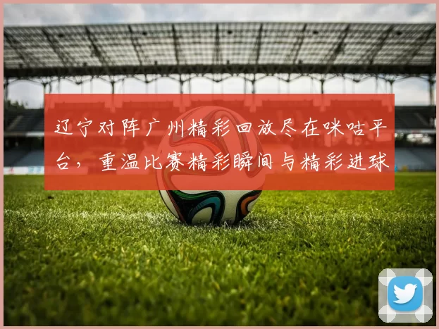 辽宁对阵广州精彩回放尽在咪咕平台，重温比赛精彩瞬间与精彩进球
