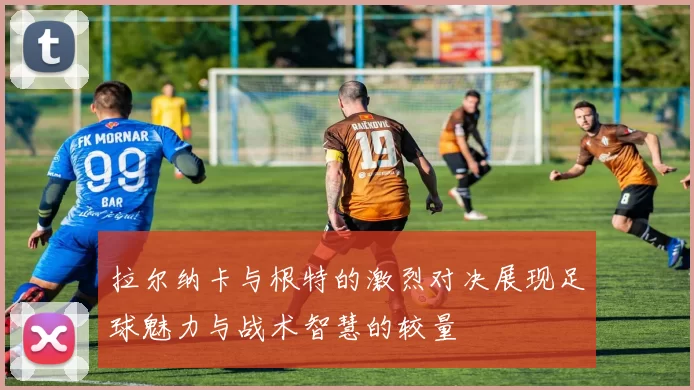 拉尔纳卡与根特的激烈对决展现足球魅力与战术智慧的较量