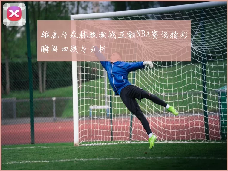 雄鹿与森林狼激战正酣NBA赛场精彩瞬间回顾与分析