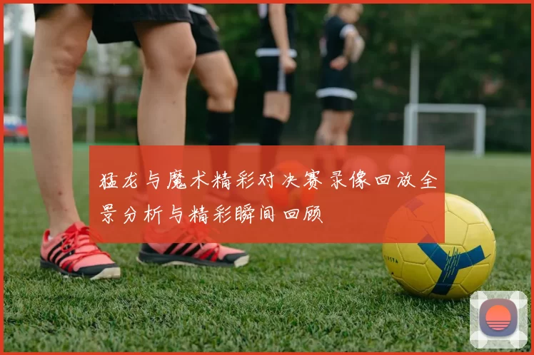 猛龙与魔术精彩对决赛录像回放全景分析与精彩瞬间回顾