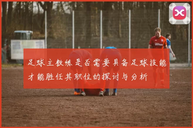 足球主教练是否需要具备足球技能才能胜任其职位的探讨与分析