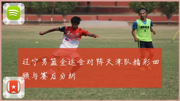 辽宁男篮全运会对阵天津队精彩回顾与赛后分析