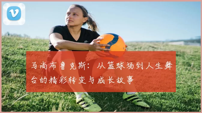 马尚布鲁克斯：从篮球场到人生舞台的精彩转变与成长故事
