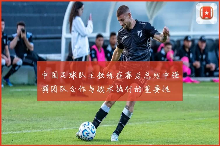 中国足球队主教练在赛后总结中强调团队合作与战术执行的重要性
