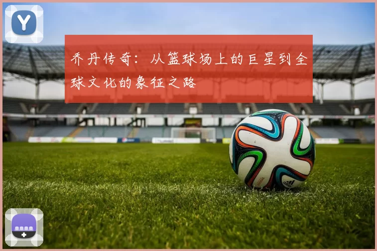 乔丹传奇：从篮球场上的巨星到全球文化的象征之路