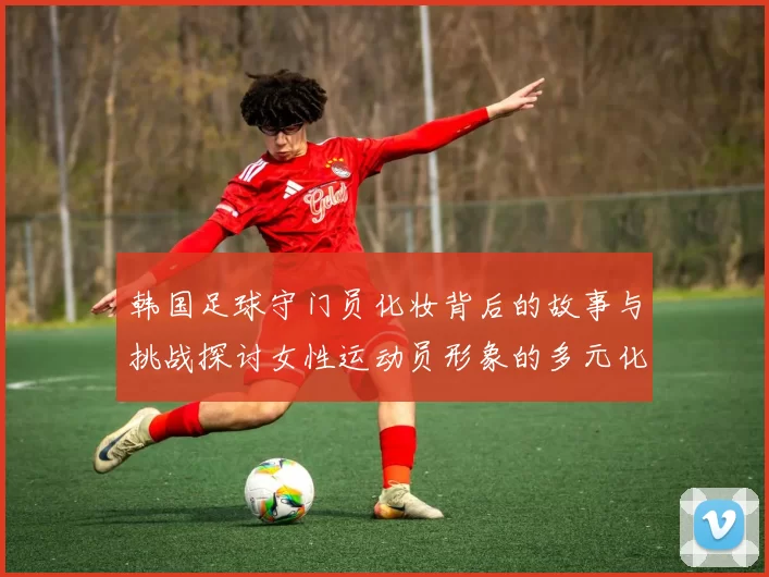 韩国足球守门员化妆背后的故事与挑战探讨女性运动员形象的多元化发展